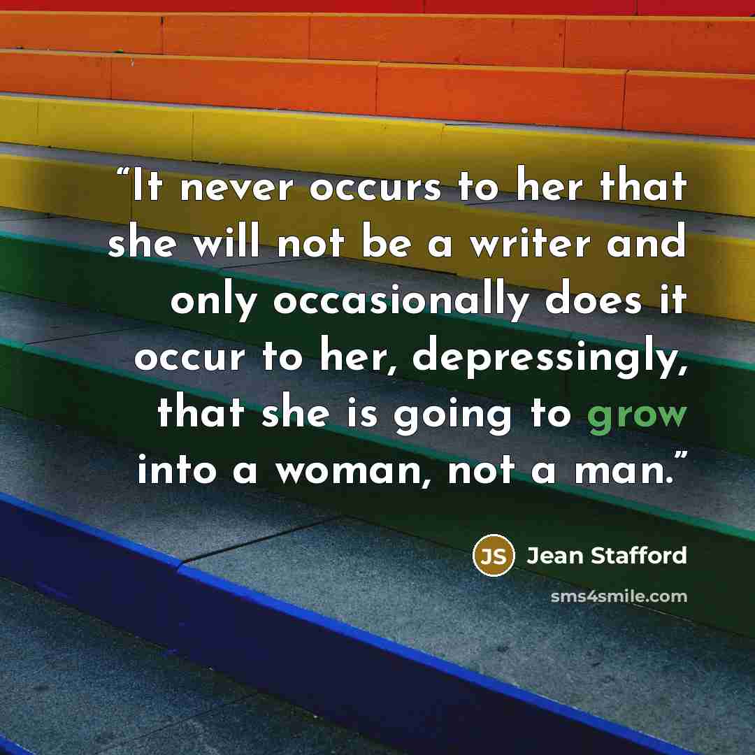 “It never occurs to her that she will not be a writer and only occasionally does it occur to her, depressingly, that she is going to grow into a woman, not a man.” quote by Jean Stafford