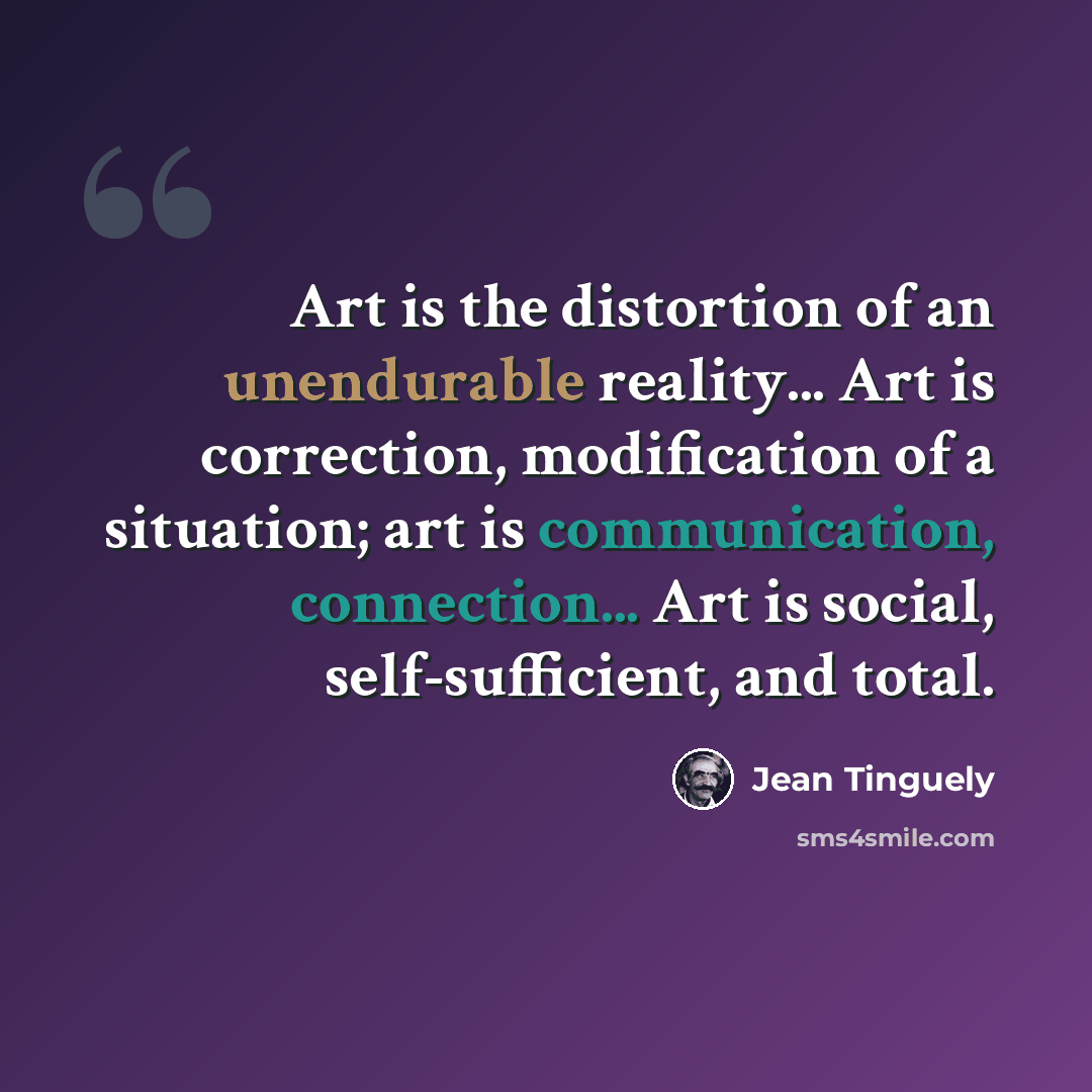 “Art is the distortion of an unendurable reality... Art is correction, modification of a situation; art is communication, connection... Art is social, self-sufficient, and total.” quote by Jean Tinguely