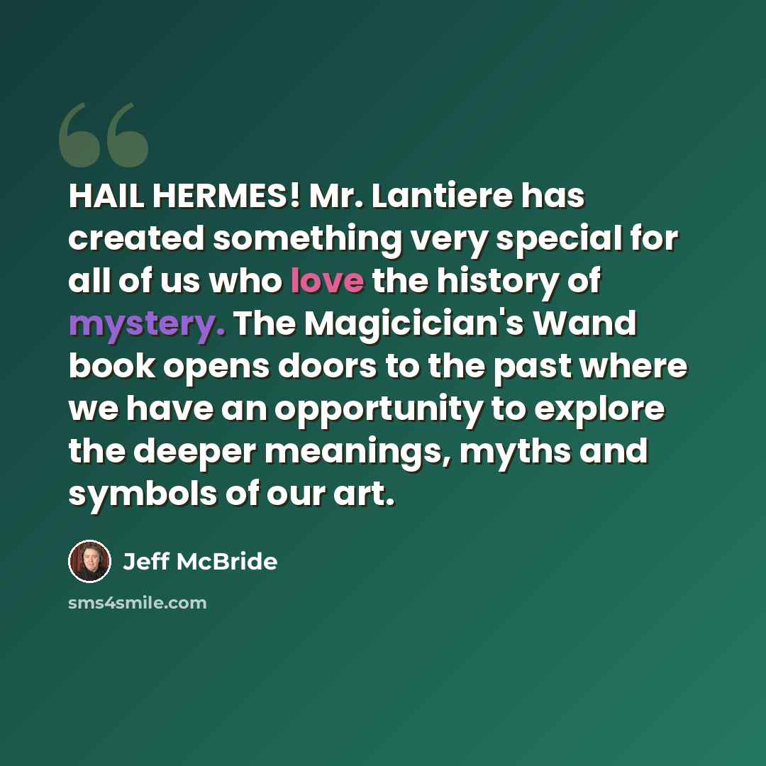 “HAIL HERMES! Mr. Lantiere has created something very special for all of us who love the history of mystery. The Magicician's Wand book opens doors to the past where we have an opportunity to explore the deeper meanings, myths and symbols of our art.” quote by Jeff McBride