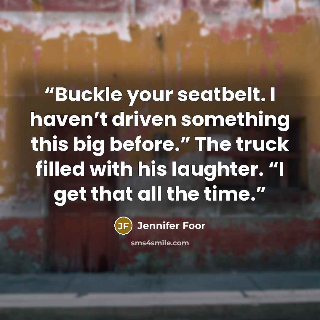 “Buckle your seatbelt. I haven’t driven something this big before.” The truck filled with his laughter. “I get that all the time.” quote by Jennifer Foor