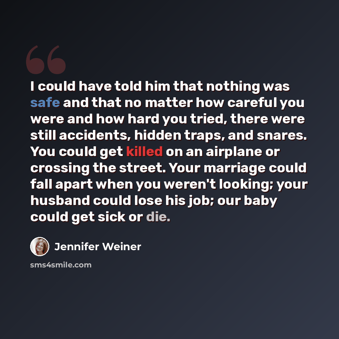 “I could have told him that nothing was safe and that no matter how careful you were and how hard you tried, there were still accidents, hidden traps, and snares. You could get killed on an airplane or crossing the street. Your marriage could fall apart when you weren't looking; your husband could…” quote by Jennifer Weiner