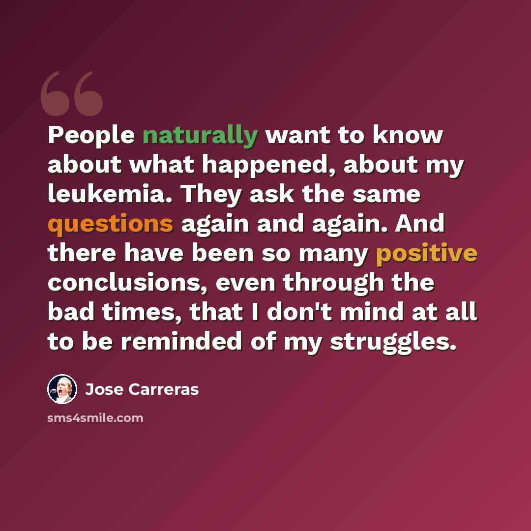 “People naturally want to know about what happened, about my leukemia. They ask the same questions again and again. And there have been so many positive conclusions, even through the bad times, that I don't mind at all to be reminded of my struggles.” quote by Jose Carreras