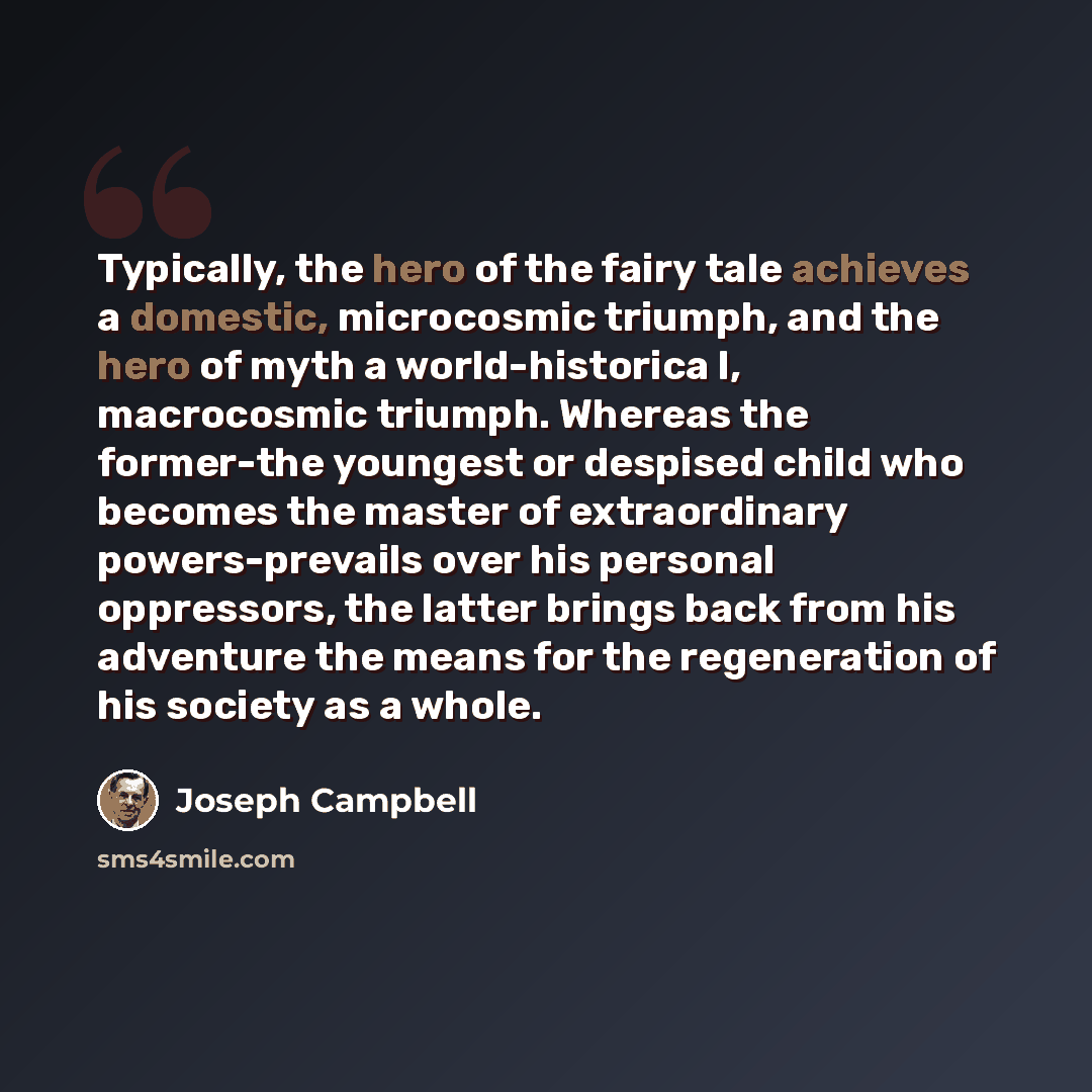 “Typically, the hero of the fairy tale achieves a domestic, microcosmic triumph, and the hero of myth a world-historica l, macrocosmic triumph. Whereas the former-the youngest or despised child who becomes the master of extraordinary powers-prevails over his personal oppressors, the latter brings…” quote by Joseph Campbell