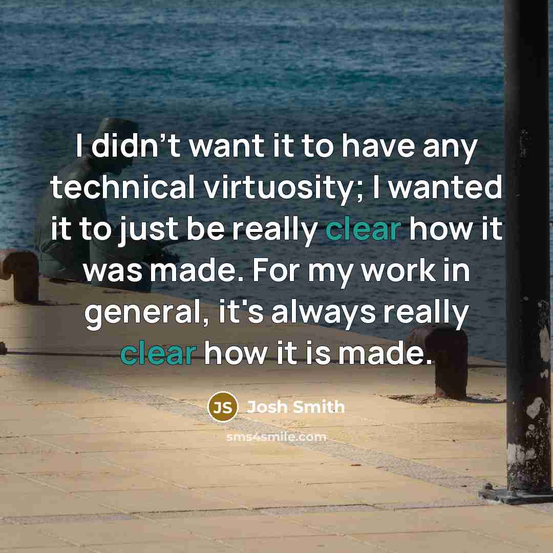 “I didn't want it to have any technical virtuosity; I wanted it to just be really clear how it was made. For my work in general, it's always really clear how it is made.” quote by Josh Smith