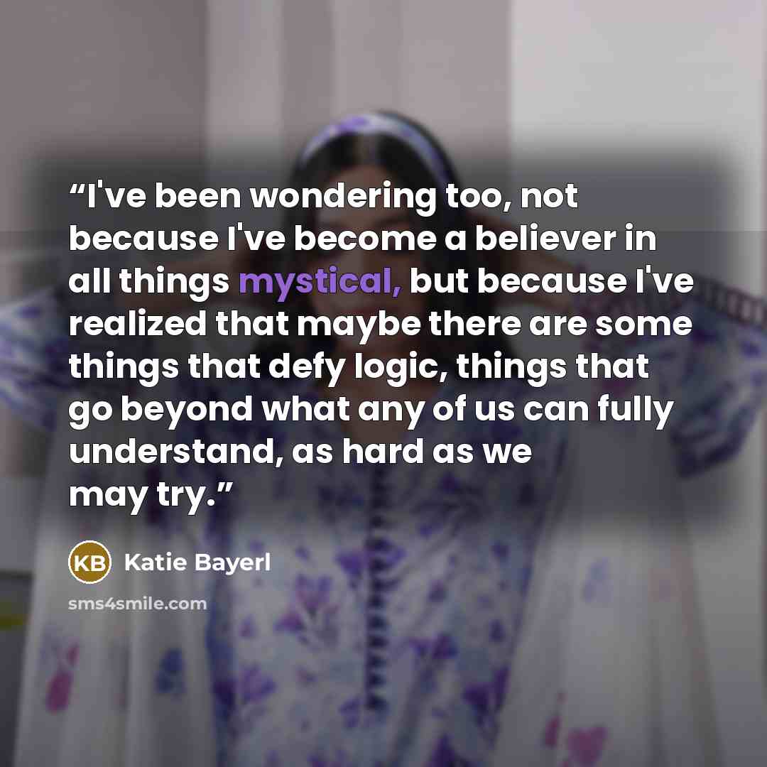 “I've been wondering too, not because I've become a believer in all things mystical, but because I've realized that maybe there are some things that defy logic, things that go beyond what any of us can fully understand, as hard as we may try.” quote by Katie Bayerl