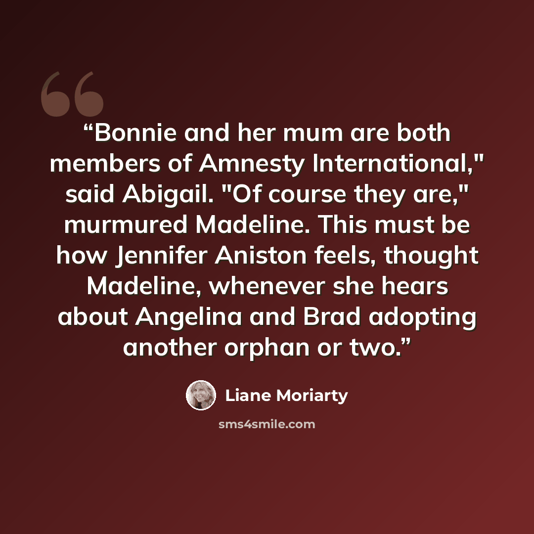 “Bonnie and her mum are both members of Amnesty International," said Abigail. "Of course they are," murmured Madeline. This must be how Jennifer Aniston feels, thought Madeline, whenever she hears about Angelina and Brad adopting another orphan or two.” quote by Liane Moriarty