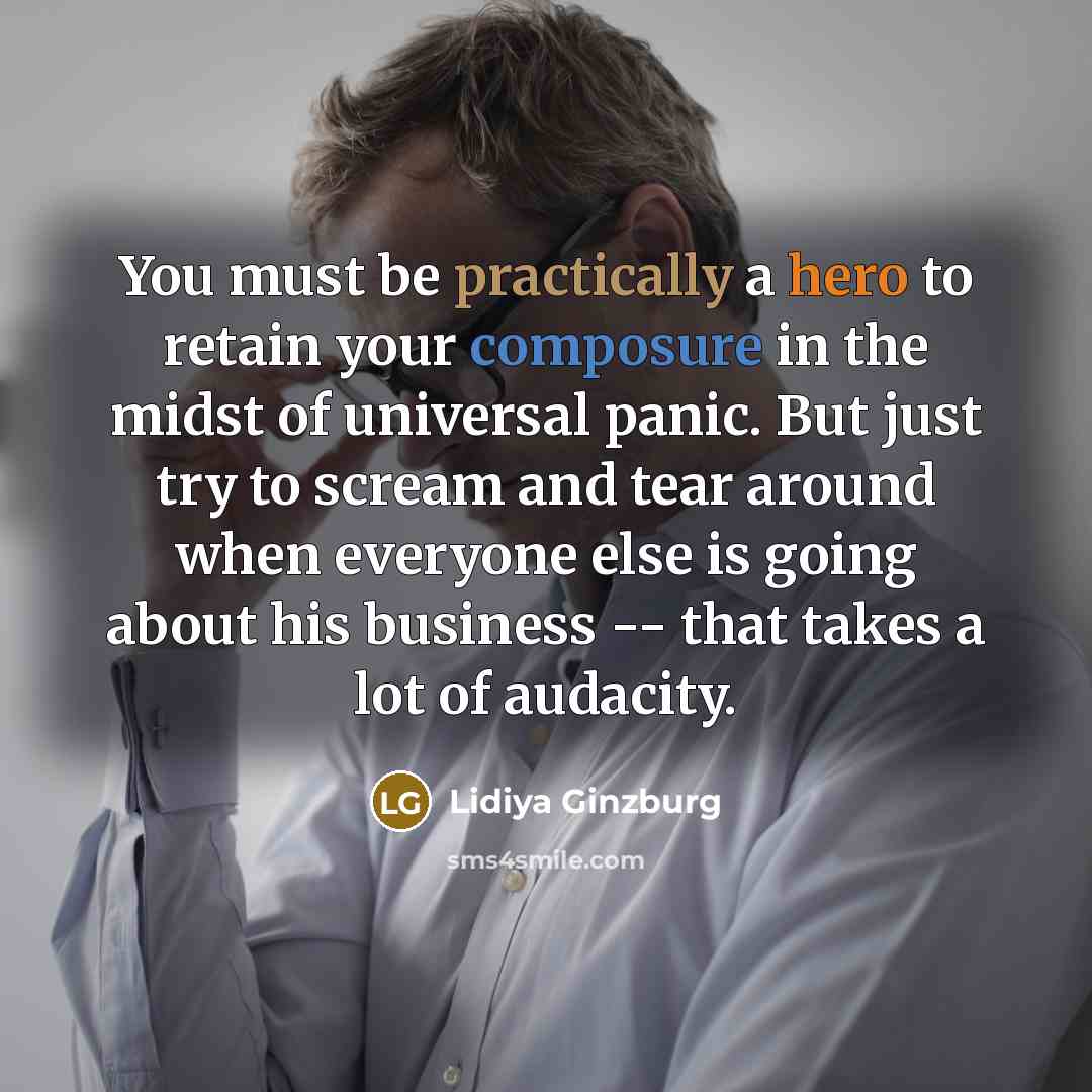 “You must be practically a hero to retain your composure in the midst of universal panic. But just try to scream and tear around when everyone else is going about his business -- that takes a lot of audacity.” quote by Lidiya Ginzburg