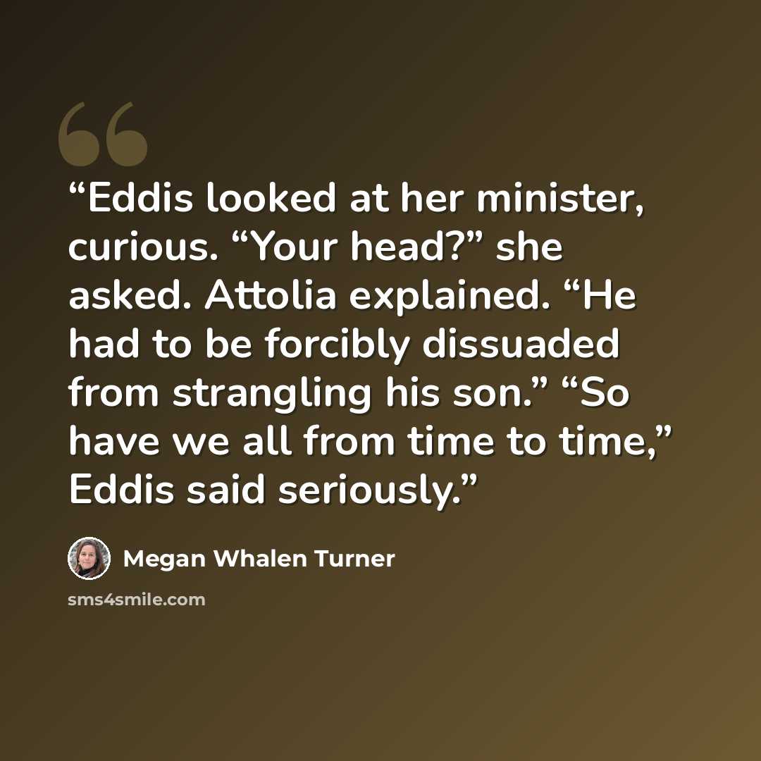 “Eddis looked at her minister, curious. “Your head?” she asked. Attolia explained. “He had to be forcibly dissuaded from strangling his son.” “So have we all from time to time,” Eddis said seriously.” quote by Megan Whalen Turner