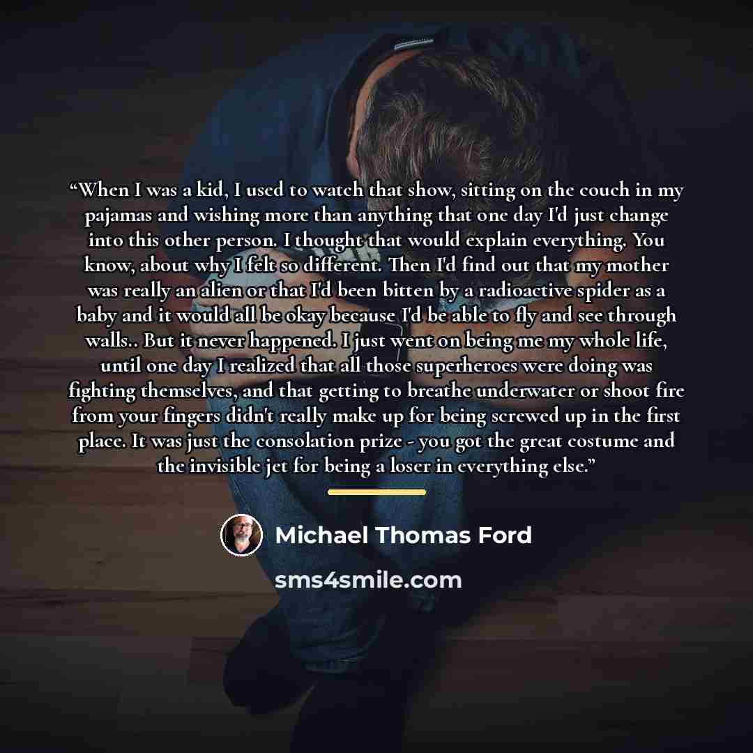 “When I was a kid, I used to watch that show, sitting on the couch in my pajamas and wishing more than anything that one day I'd just change into this other person. I thought that would explain everything. You know, about why I felt so different. Then I'd find out that my mother was really an alien…” quote by Michael Thomas Ford