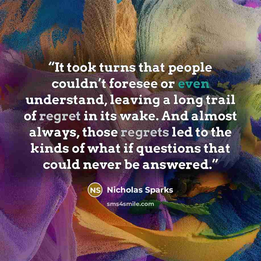“It took turns that people couldn’t foresee or even understand, leaving a long trail of regret in its wake. And almost always, those regrets led to the kinds of what if questions that could never be answered.” quote by Nicholas Sparks