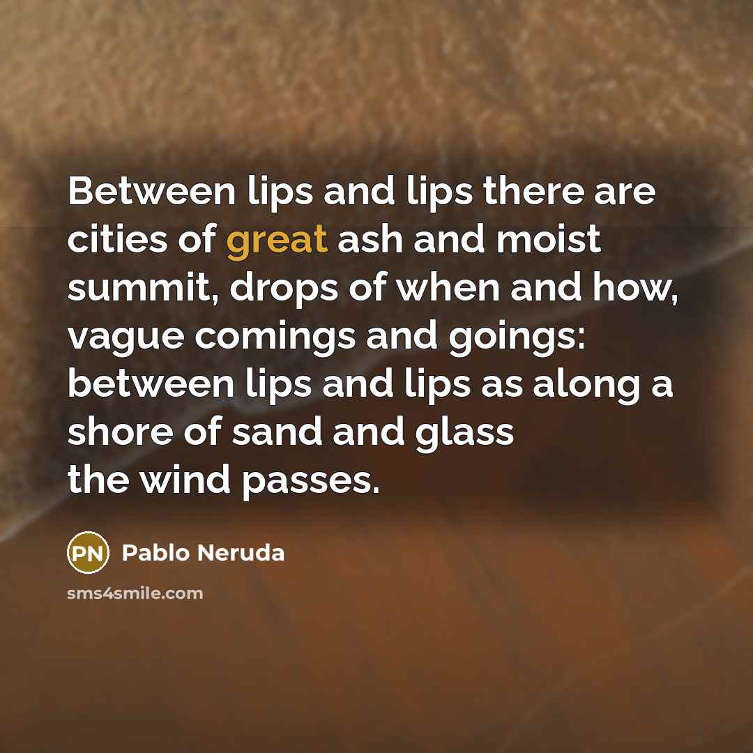 “Between lips and lips there are cities of great ash and moist summit, drops of when and how, vague comings and goings: between lips and lips as along a shore of sand and glass the wind passes.” quote by Pablo Neruda