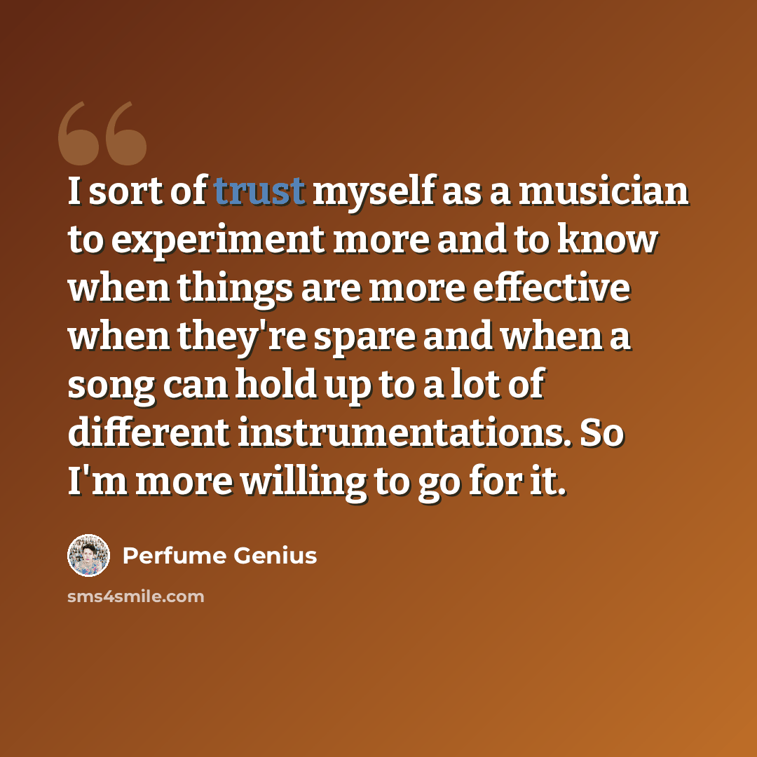 “I sort of trust myself as a musician to experiment more and to know when things are more effective when they're spare and when a song can hold up to a lot of different instrumentations. So I'm more willing to go for it.” quote by Perfume Genius