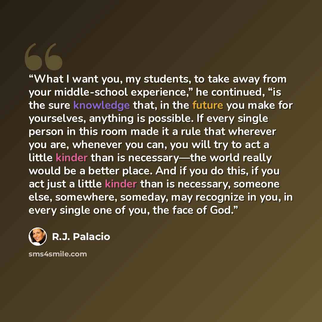 “What I want you, my students, to take away from your middle-school experience,” he continued, “is the sure knowledge that, in the future you make for yourselves, anything is possible. If every single person in this room made it a rule that wherever you are, whenever you can, you will try to act a…” quote by R.J. Palacio