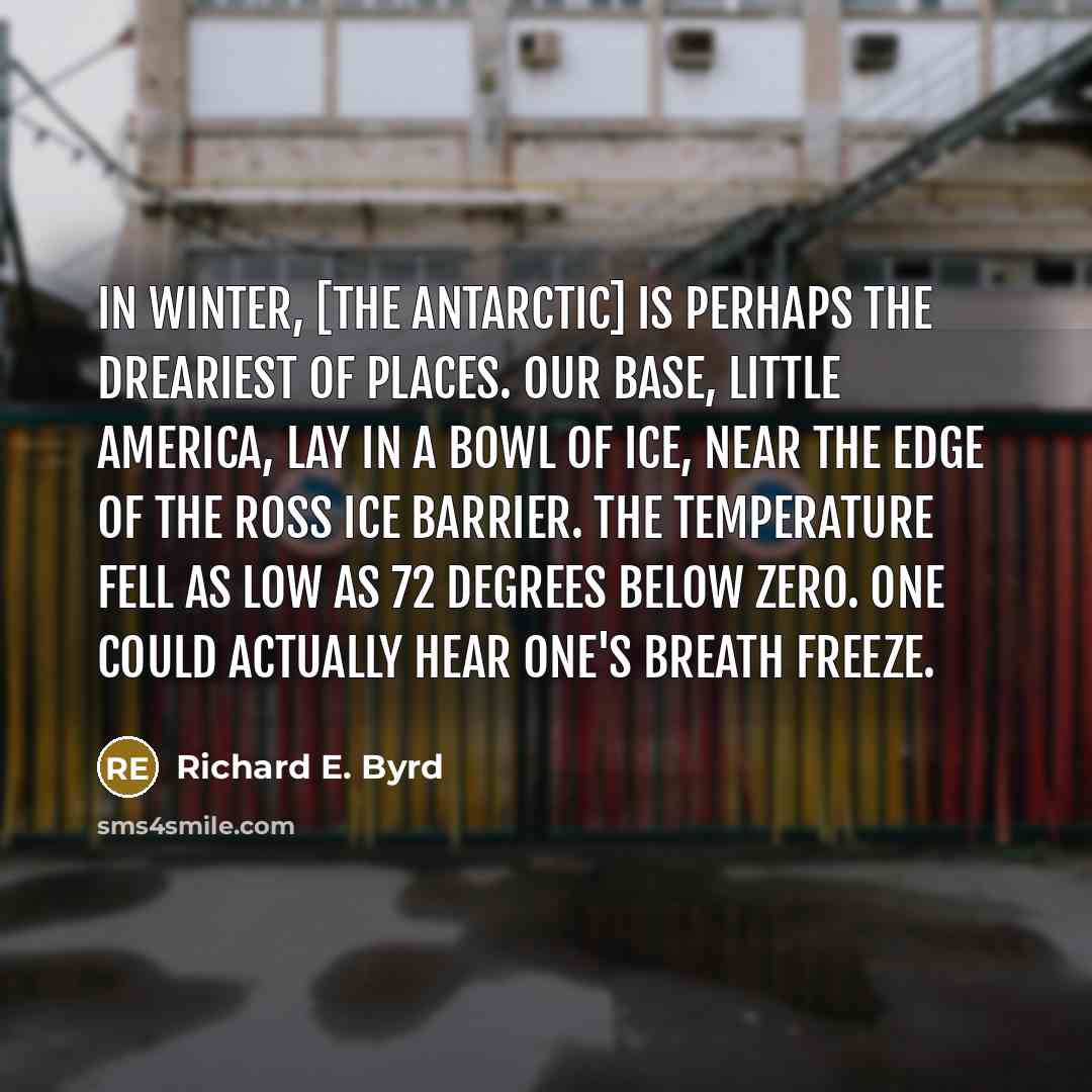 “In Winter, [the Antarctic] is perhaps the dreariest of places. Our base, Little America, lay in a bowl of ice, near the edge of the Ross Ice Barrier. The temperature fell as low as 72 degrees below zero. One could actually hear one's breath freeze.” quote by Richard E. Byrd