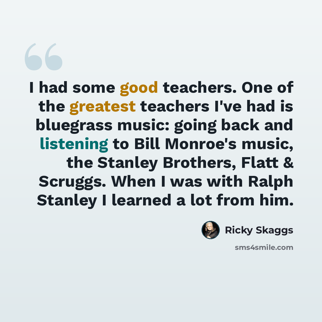 “I had some good teachers. One of the greatest teachers I've had is bluegrass music: going back and listening to Bill Monroe's music, the Stanley Brothers, Flatt & Scruggs. When I was with Ralph Stanley I learned a lot from him.” quote by Ricky Skaggs