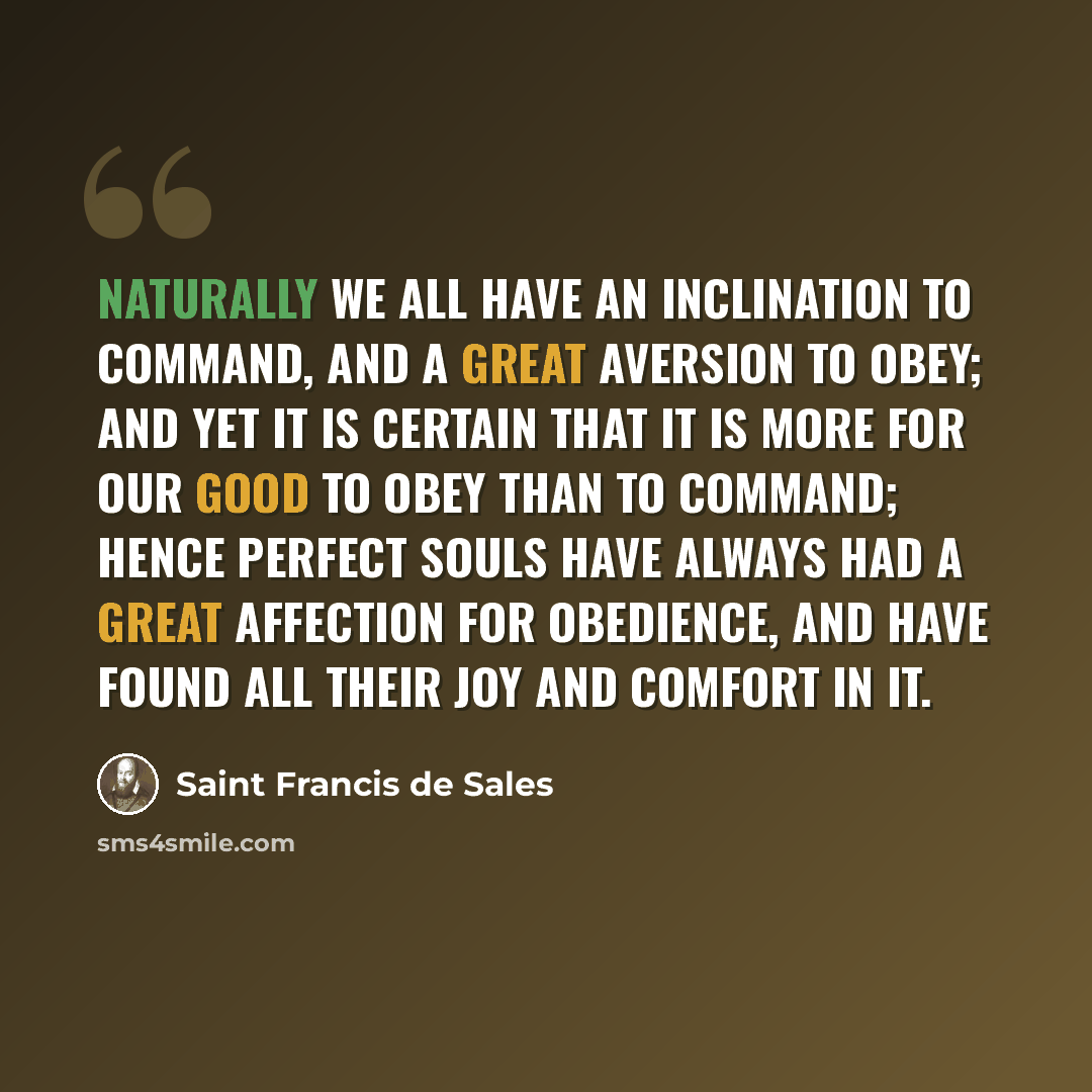 “Naturally we all have an inclination to command, and a great aversion to obey; and yet it is certain that it is more for our good to obey than to command; hence perfect souls have always had a great affection for obedience, and have found all their joy and comfort in it.” quote by Saint Francis de Sales