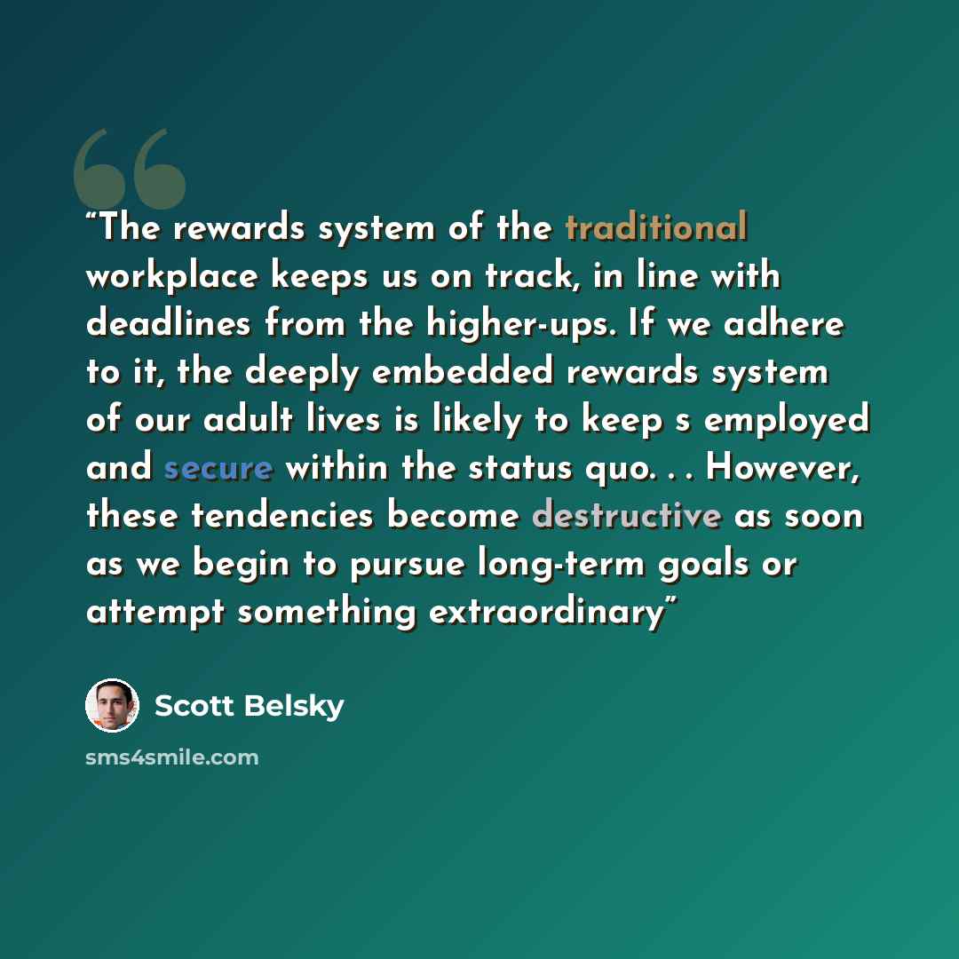“The rewards system of the traditional workplace keeps us on track, in line with deadlines from the higher-ups. If we adhere to it, the deeply embedded rewards system of our adult lives is likely to keep s employed and secure within the status quo. . . However, these tendencies become destructive…” quote by scott belsky