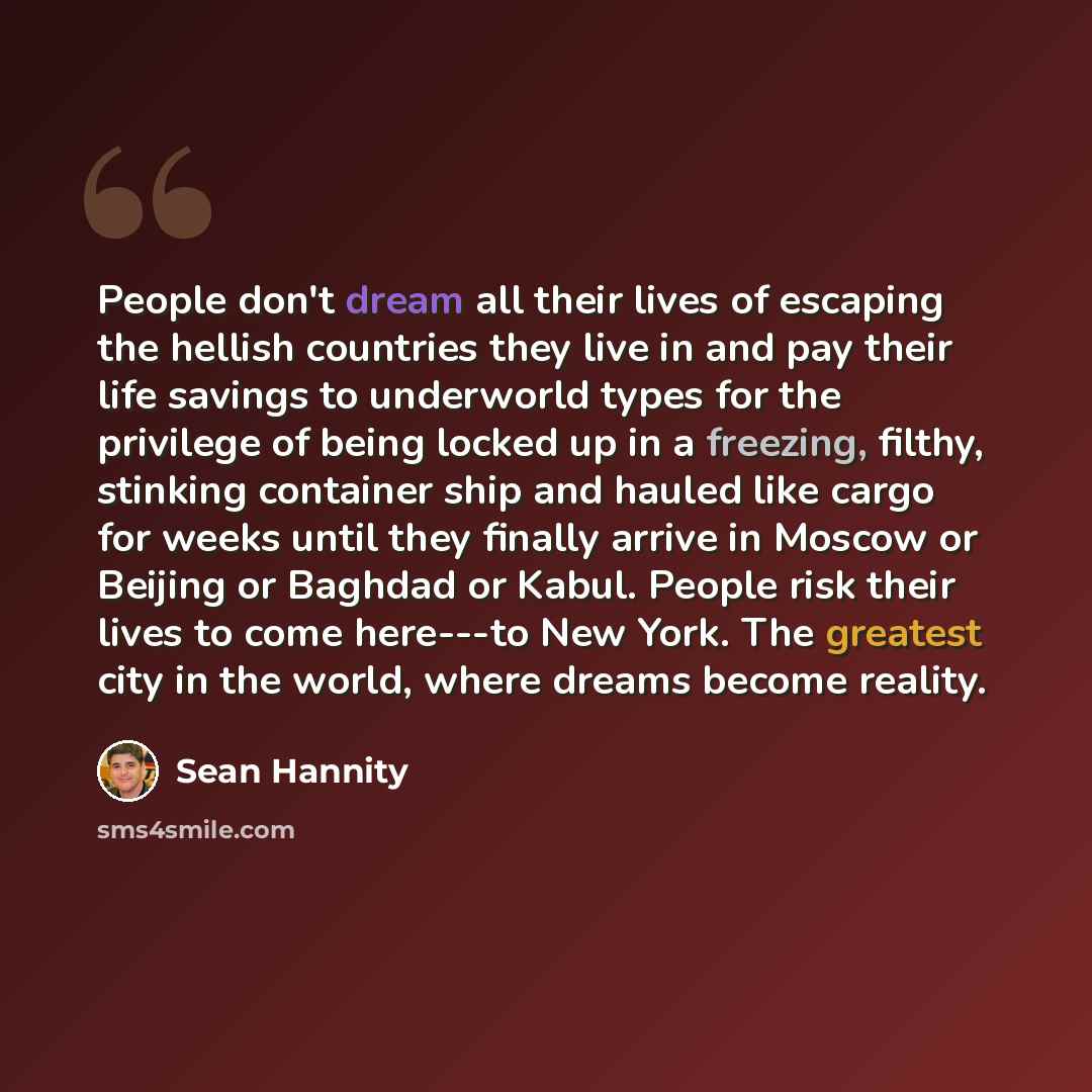 “People don't dream all their lives of escaping the hellish countries they live in and pay their life savings to underworld types for the privilege of being locked up in a freezing, filthy, stinking container ship and hauled like cargo for weeks until they finally arrive in Moscow or Beijing or…” quote by Sean Hannity