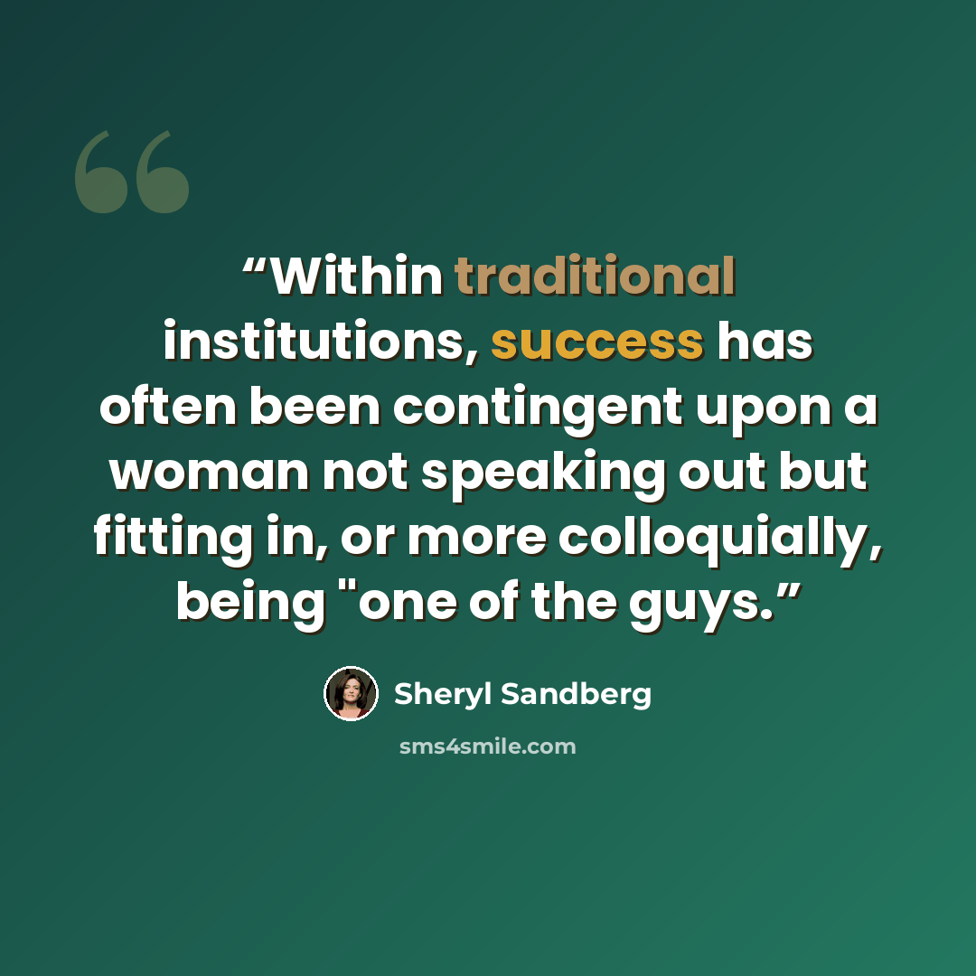 “Within traditional institutions, success has often been contingent upon a woman not speaking out but fitting in, or more colloquially, being "one of the guys.” quote by Sheryl Sandberg