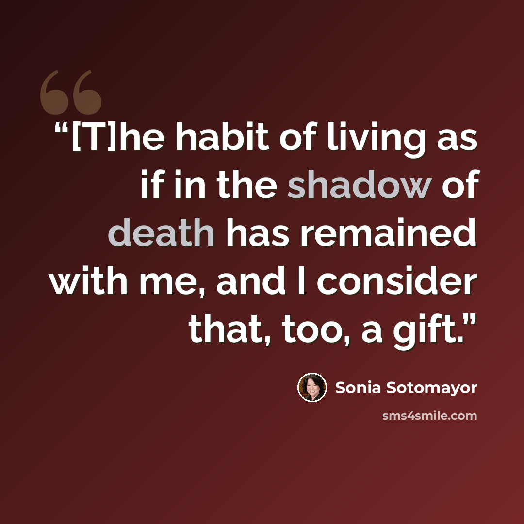 “[T]he habit of living as if in the shadow of death has remained with me, and I consider that, too, a gift.” quote by Sonia Sotomayor