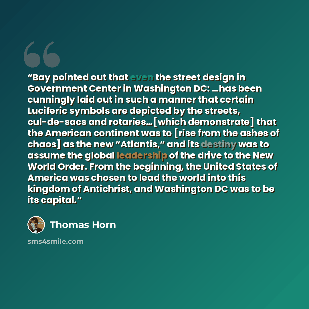 “Bay pointed out that even the street design in Government Center in Washington DC: …has been cunningly laid out in such a manner that certain Luciferic symbols are depicted by the streets, cul-de-sacs and rotaries…[which demonstrate] that the American continent was to [rise from the ashes of…” quote by Thomas Horn