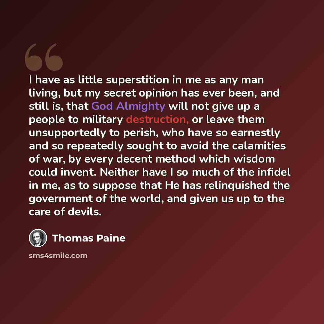 “I have as little superstition in me as any man living, but my secret opinion has ever been, and still is, that God Almighty will not give up a people to military destruction, or leave them unsupportedly to perish, who have so earnestly and so repeatedly sought to avoid the calamities of war, by…” quote by Thomas Paine