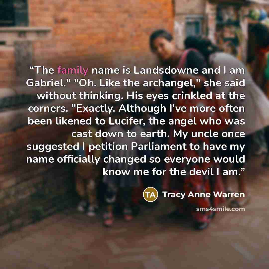 “The family name is Landsdowne and I am Gabriel." "Oh. Like the archangel," she said without thinking. His eyes crinkled at the corners. "Exactly. Although I've more often been likened to Lucifer, the angel who was cast down to earth. My uncle once suggested I petition Parliament to have my name…” quote by Tracy Anne Warren