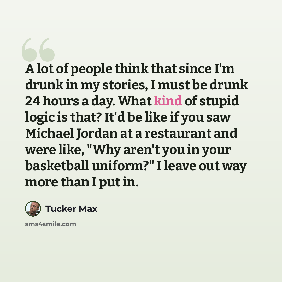 “A lot of people think that since I'm drunk in my stories, I must be drunk 24 hours a day. What kind of stupid logic is that? It'd be like if you saw Michael Jordan at a restaurant and were like, "Why aren't you in your basketball uniform?" I leave out way more than I put in.” quote by Tucker Max