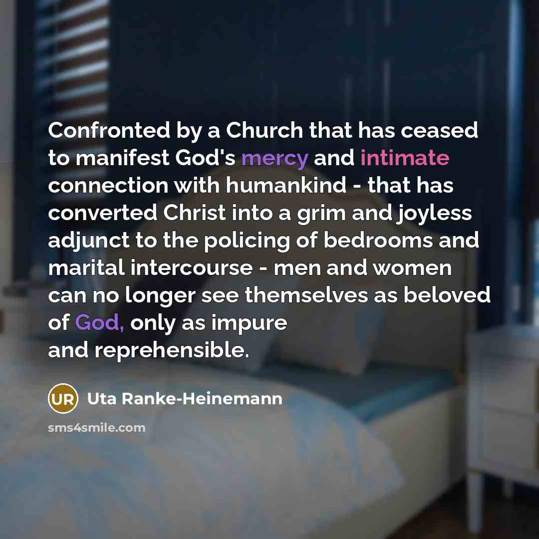 “Confronted by a Church that has ceased to manifest God's mercy and intimate connection with humankind - that has converted Christ into a grim and joyless adjunct to the policing of bedrooms and marital intercourse - men and women can no longer see themselves as beloved of God, only as impure and…” quote by Uta Ranke-Heinemann