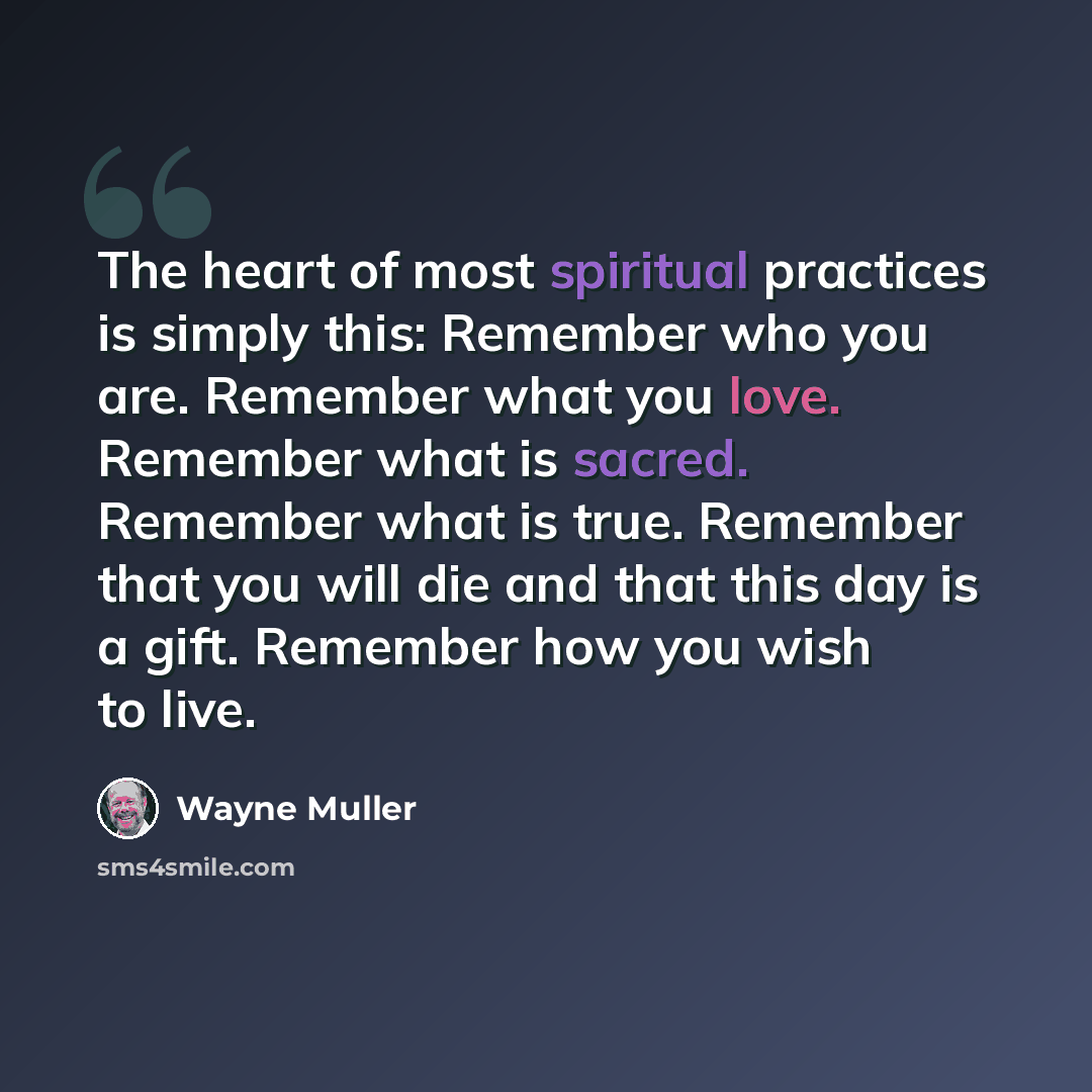 “The heart of most spiritual practices is simply this: Remember who you are. Remember what you love. Remember what is sacred. Remember what is true. Remember that you will die and that this day is a gift. Remember how you wish to live.” quote by Wayne Muller