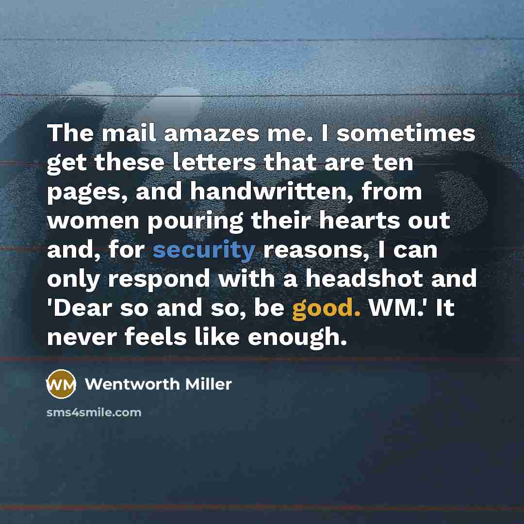 “The mail amazes me. I sometimes get these letters that are ten pages, and handwritten, from women pouring their hearts out and, for security reasons, I can only respond with a headshot and 'Dear so and so, be good. WM.' It never feels like enough.” quote by Wentworth Miller