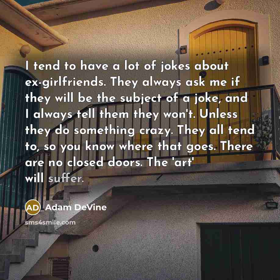 “I tend to have a lot of jokes about ex-girlfriends. They always ask me if they will be the subject of a joke, and I always tell them they won't. Unless they do something crazy. They all tend to, so you know where that goes. There are no closed doors. The 'art' will suffer.” quote by Adam DeVine