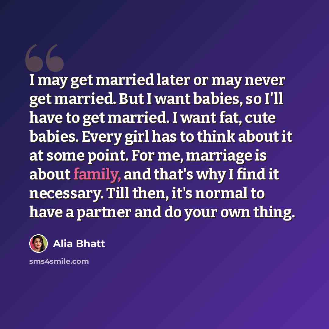“I may get married later or may never get married. But I want babies, so I'll have to get married. I want fat, cute babies. Every girl has to think about it at some point. For me, marriage is about family, and that's why I find it necessary. Till then, it's normal to have a partner and do your own…” quote by Alia Bhatt