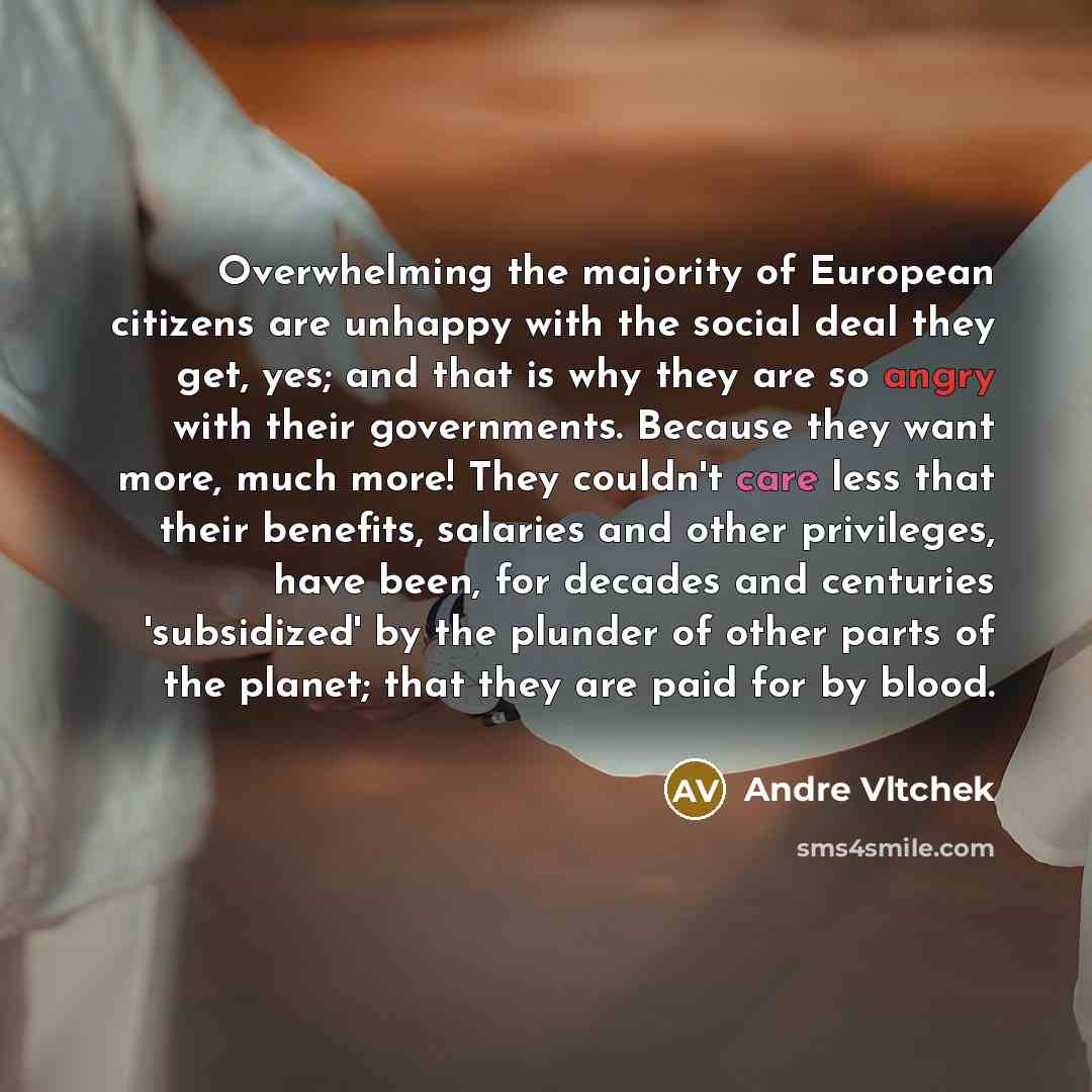 “Overwhelming the majority of European citizens are unhappy with the social deal they get, yes; and that is why they are so angry with their governments. Because they want more, much more! They couldn't care less that their benefits, salaries and other privileges, have been, for decades and…” quote by Andre Vltchek