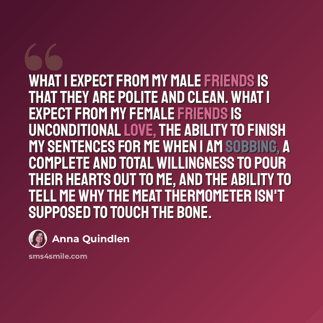 “What I expect from my male friends is that they are polite and clean. What I expect from my female friends is unconditional love, the ability to finish my sentences for me when I am sobbing, a complete and total willingness to pour their hearts out to me, and the ability to tell me why the meat…” quote by Anna Quindlen