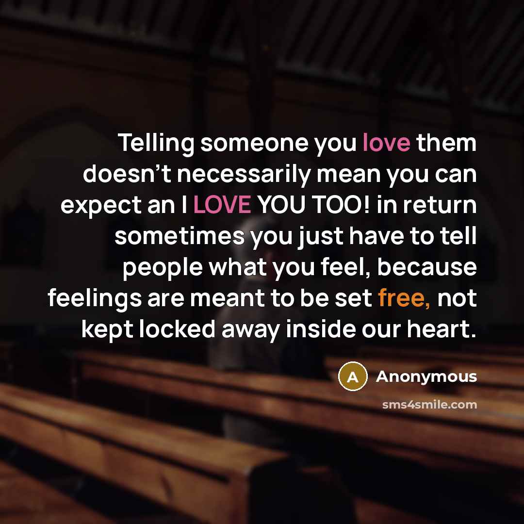 “Telling someone you love them doesn't necessarily mean you can expect an I LOVE YOU TOO! in return sometimes you just have to tell people what you feel, because feelings are meant to be set free, not kept locked away inside our heart.” quote by Anonymous