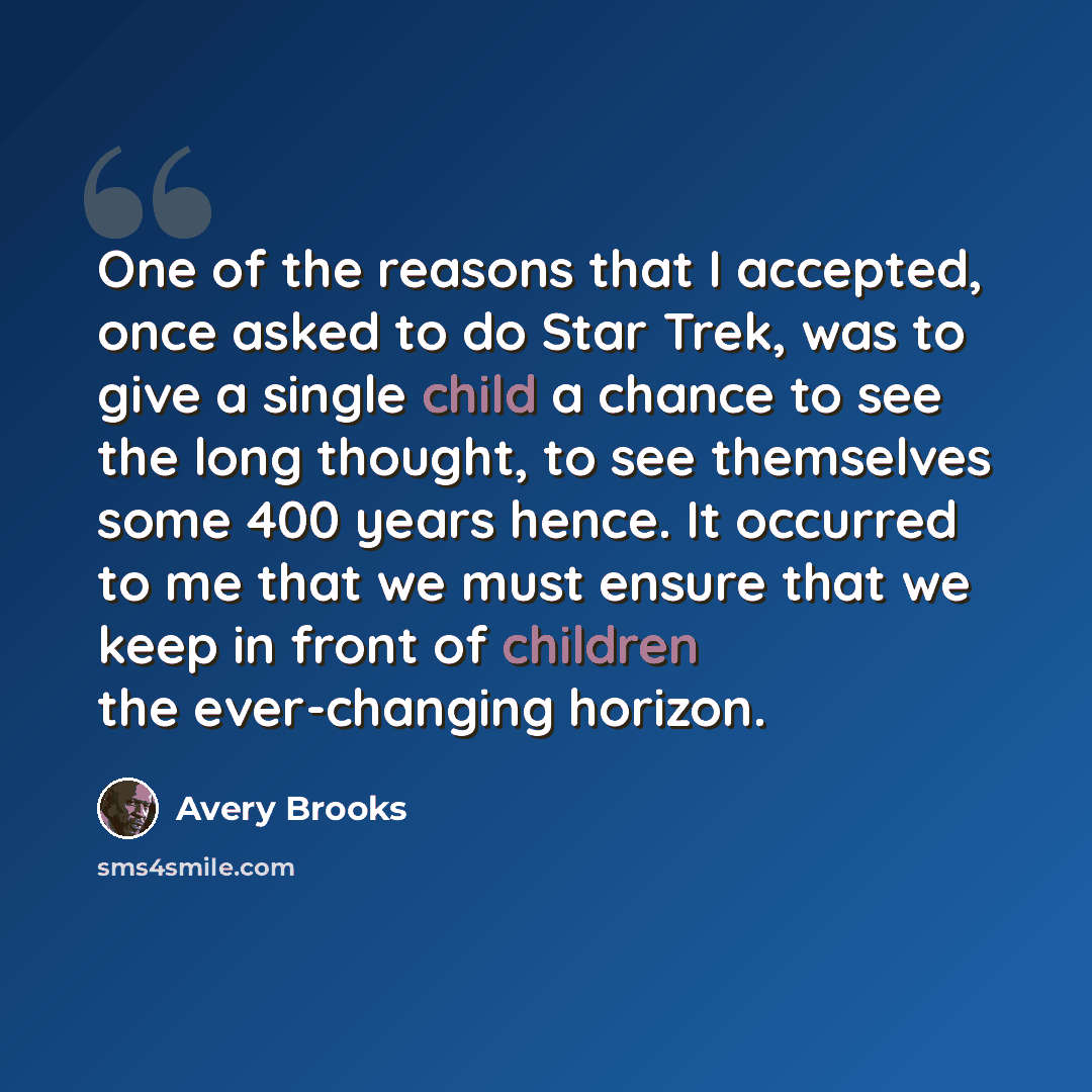 “One of the reasons that I accepted, once asked to do Star Trek, was to give a single child a chance to see the long thought, to see themselves some 400 years hence. It occurred to me that we must ensure that we keep in front of children the ever-changing horizon.” quote by Avery Brooks