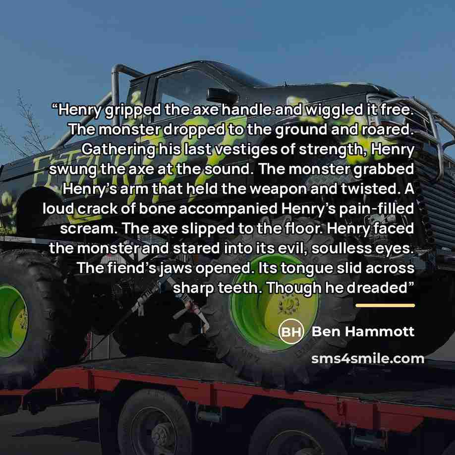 “Henry gripped the axe handle and wiggled it free. The monster dropped to the ground and roared. Gathering his last vestiges of strength, Henry swung the axe at the sound. The monster grabbed Henry's arm that held the weapon and twisted. A loud crack of bone accompanied Henry's pain-filled scream…” quote by Ben Hammott