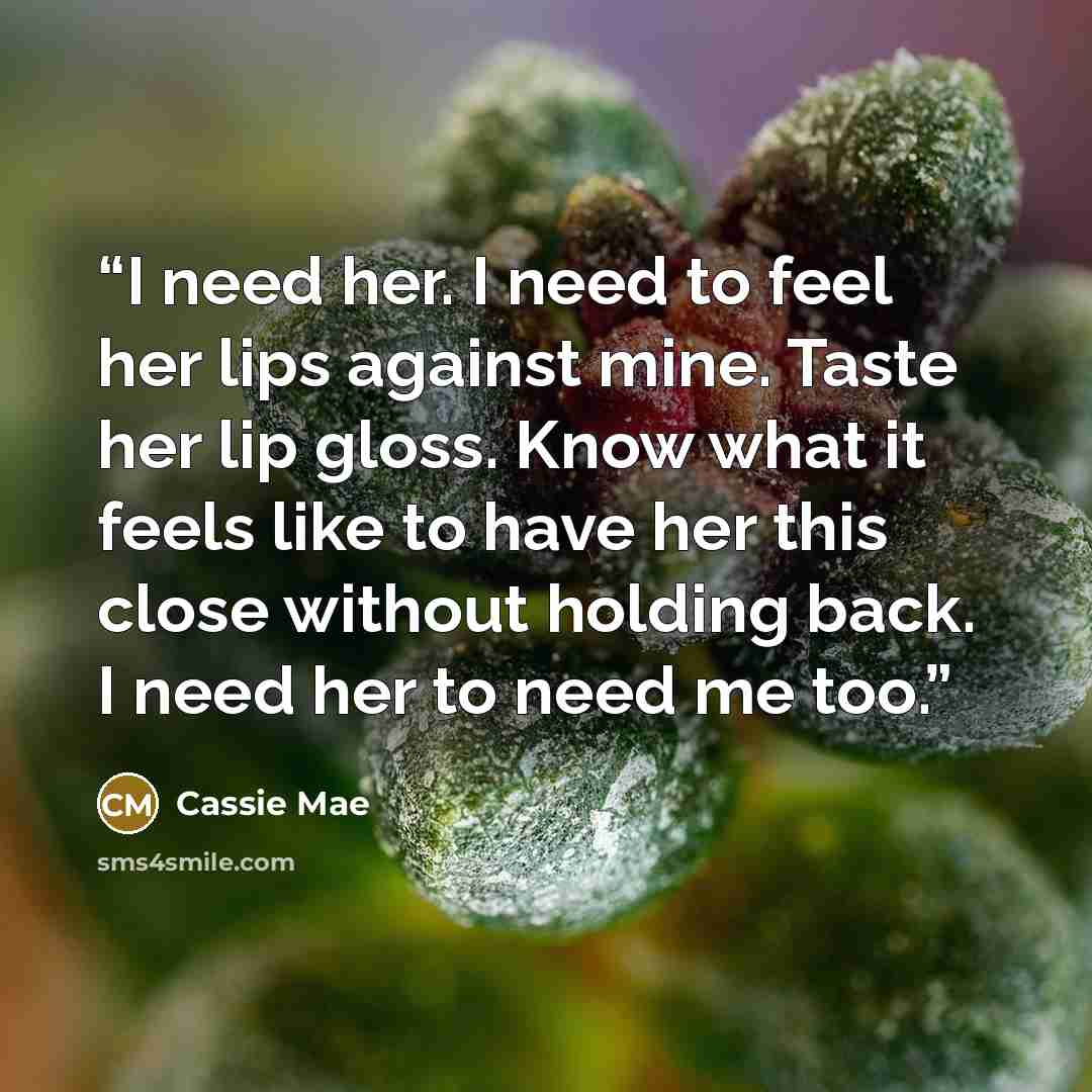 “I need her. I need to feel her lips against mine. Taste her lip gloss. Know what it feels like to have her this close without holding back. I need her to need me too.” quote by Cassie Mae