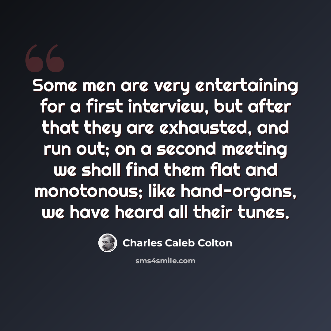 “Some men are very entertaining for a first interview, but after that they are exhausted, and run out; on a second meeting we shall find them flat and monotonous; like hand-organs, we have heard all their tunes.” quote by Charles Caleb Colton