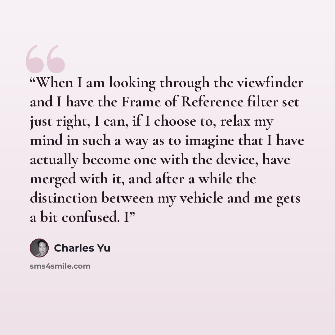 “When I am looking through the viewfinder and I have the Frame of Reference filter set just right, I can, if I choose to, relax my mind in such a way as to imagine that I have actually become one with the device, have merged with it, and after a while the distinction between my vehicle and me gets…” quote by Charles Yu