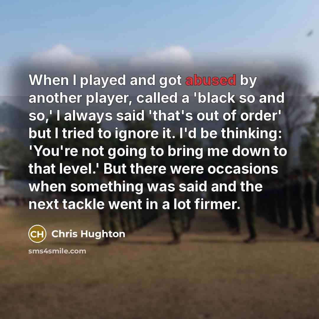 “When I played and got abused by another player, called a 'black so and so,' I always said 'that's out of order' but I tried to ignore it. I'd be thinking: 'You're not going to bring me down to that level.' But there were occasions when something was said and the next tackle went in a lot firmer.” quote by Chris Hughton