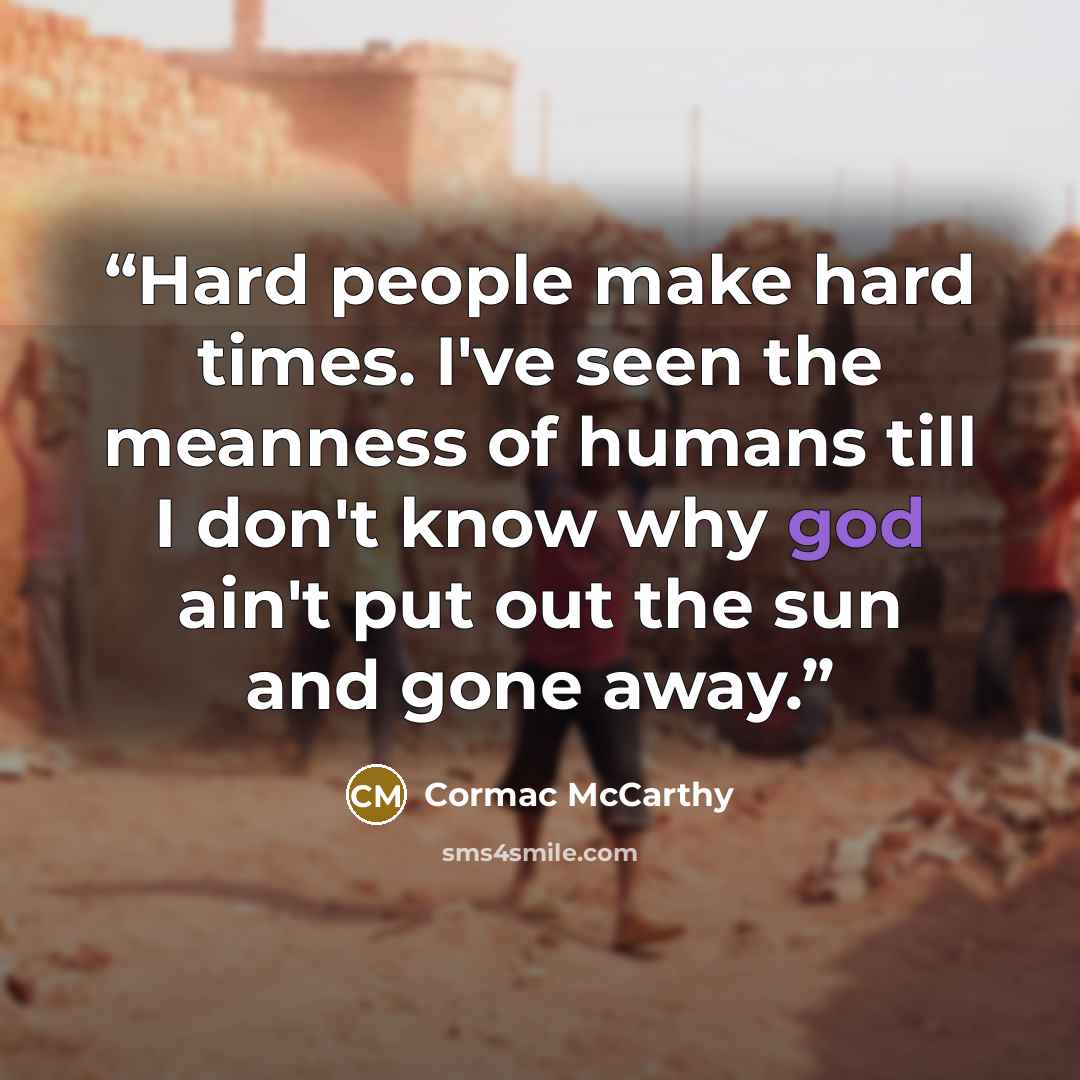 “Hard people make hard times. I've seen the meanness of humans till I don't know why god ain't put out the sun and gone away.” quote by Cormac McCarthy