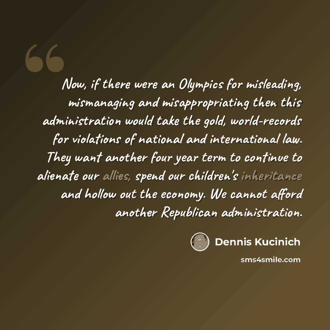 “Now, if there were an Olympics for misleading, mismanaging and misappropriating then this administration would take the gold, world-records for violations of national and international law. They want another four year term to continue to alienate our allies, spend our children's inheritance and…” quote by Dennis Kucinich