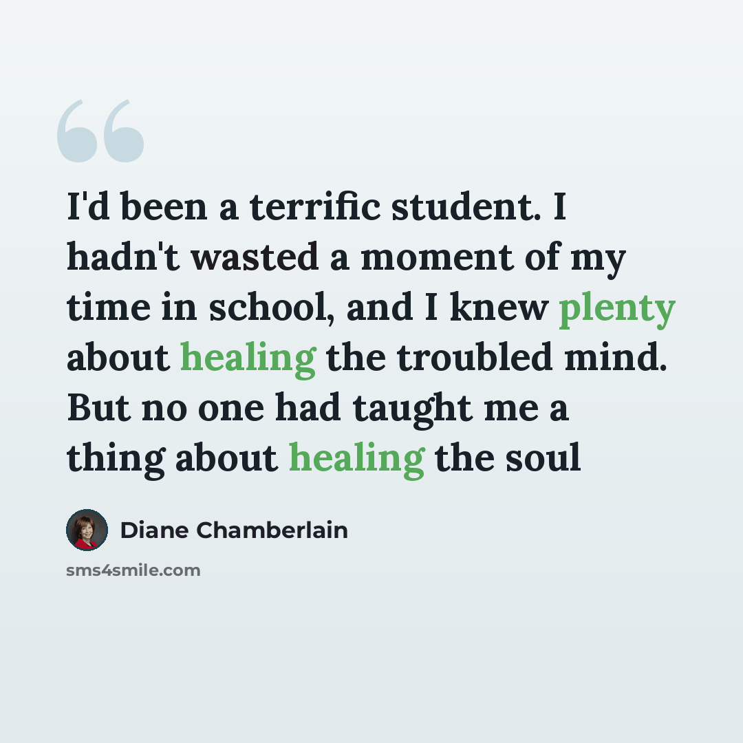 “I'd been a terrific student. I hadn't wasted a moment of my time in school, and I knew plenty about healing the troubled mind. But no one had taught me a thing about healing the soul” quote by Diane Chamberlain