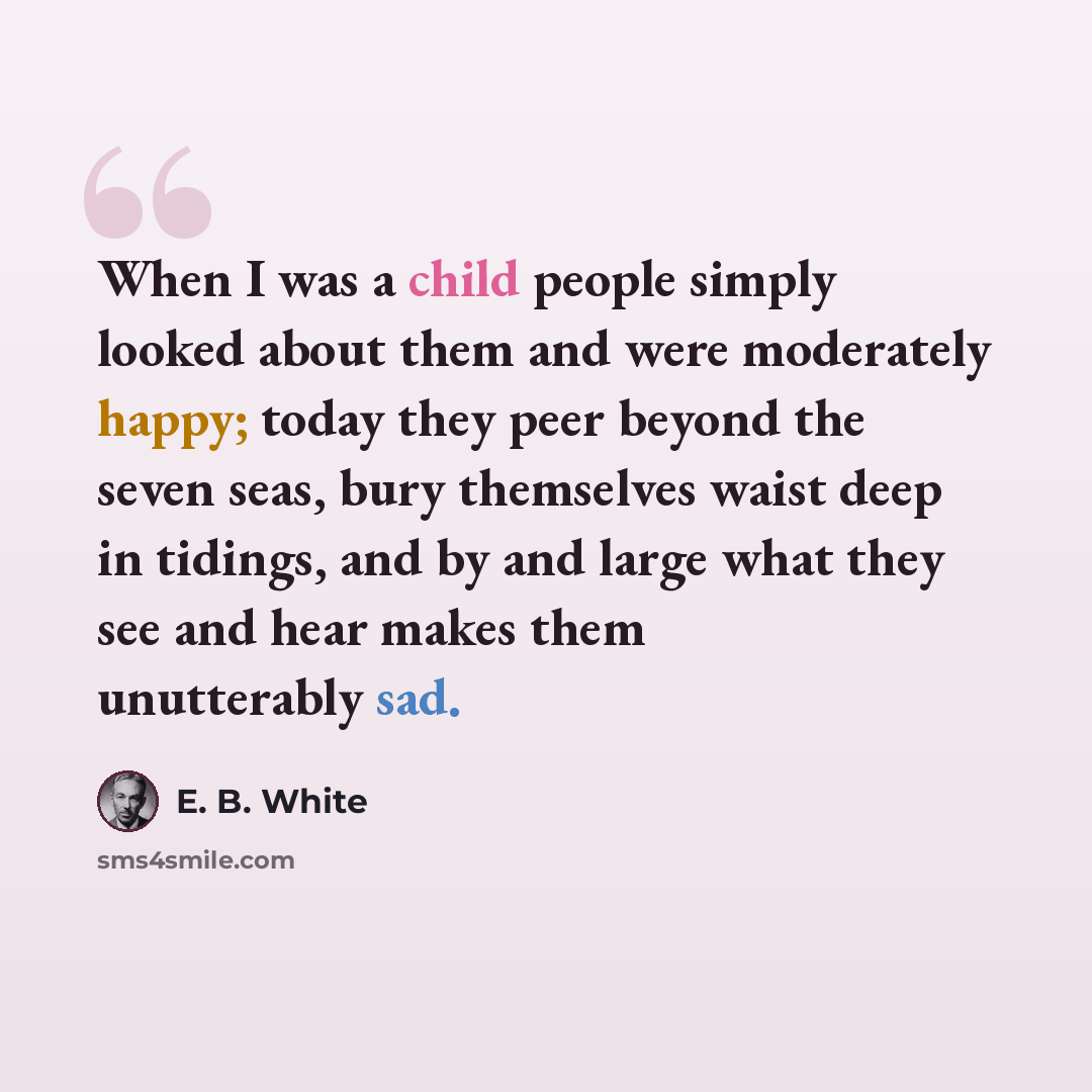 “When I was a child people simply looked about them and were moderately happy; today they peer beyond the seven seas, bury themselves waist deep in tidings, and by and large what they see and hear makes them unutterably sad.” quote by E. B. White