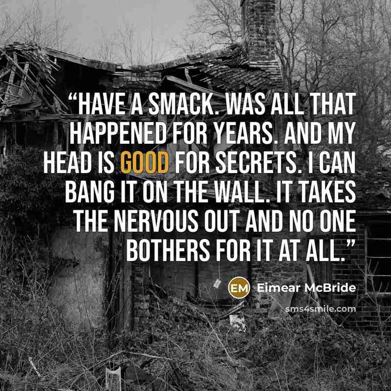 “Have a smack. Was all that happened for years. And my head is good for secrets. I can bang it on the wall. It takes the nervous out and no one bothers for it at all.” quote by Eimear McBride