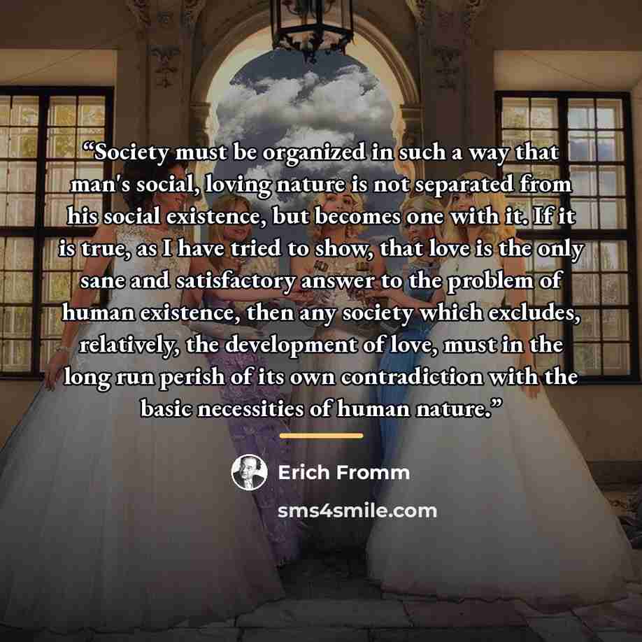 “Society must be organized in such a way that man's social, loving nature is not separated from his social existence, but becomes one with it. If it is true, as I have tried to show, that love is the only sane and satisfactory answer to the problem of human existence, then any society which…” quote by Erich Fromm