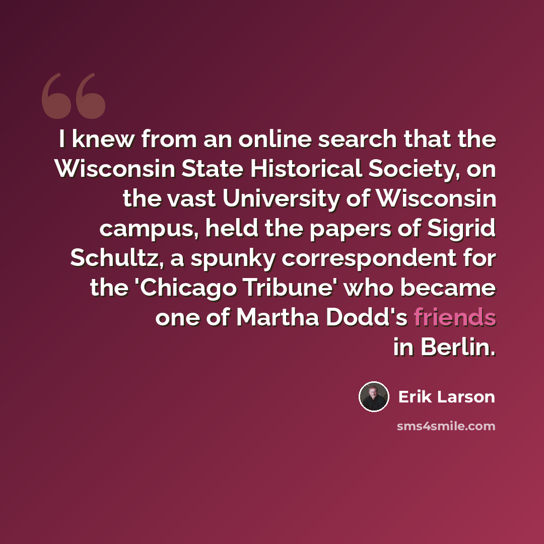 “I knew from an online search that the Wisconsin State Historical Society, on the vast University of Wisconsin campus, held the papers of Sigrid Schultz, a spunky correspondent for the 'Chicago Tribune' who became one of Martha Dodd's friends in Berlin.” quote by Erik Larson