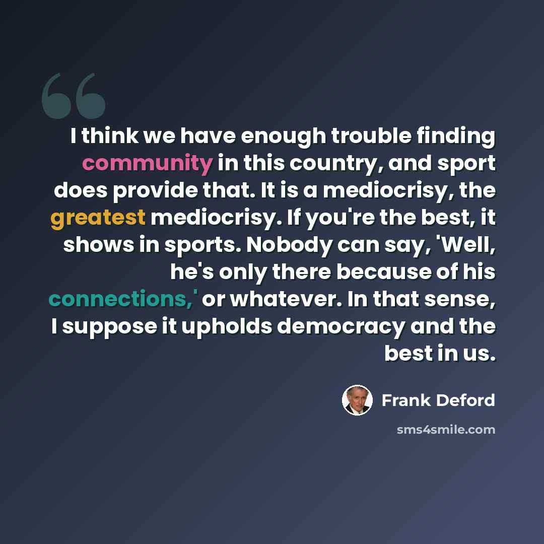 “I think we have enough trouble finding community in this country, and sport does provide that. It is a mediocrisy, the greatest mediocrisy. If you're the best, it shows in sports. Nobody can say, 'Well, he's only there because of his connections,' or whatever. In that sense, I suppose it upholds…” quote by Frank Deford